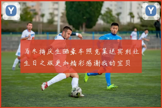 马冬梅庆生晒豪车照克莱送宾利让生日之旅更加精彩感谢我的宝贝