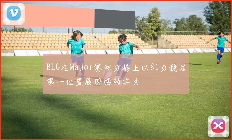 BLG在Major赛积分榜上以81分稳居第一位置展现强劲实力