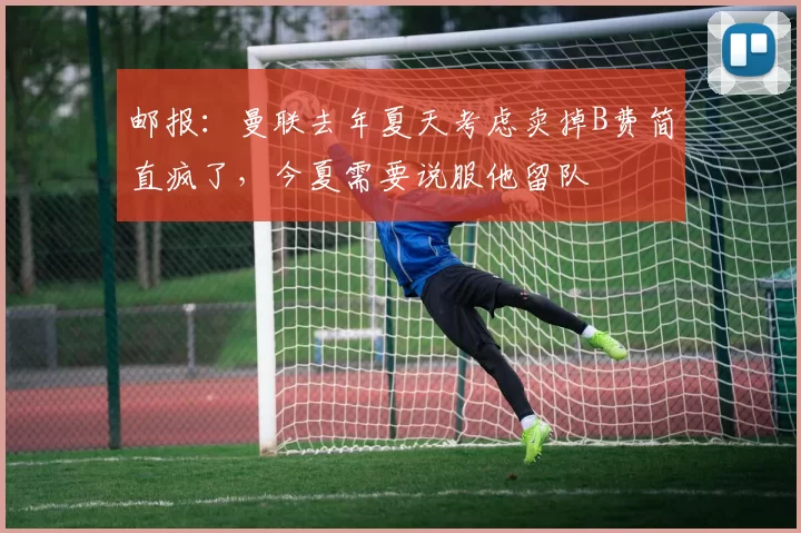 邮报:曼联去年夏天考虑卖掉B费简直疯了,今夏需要说服他留队