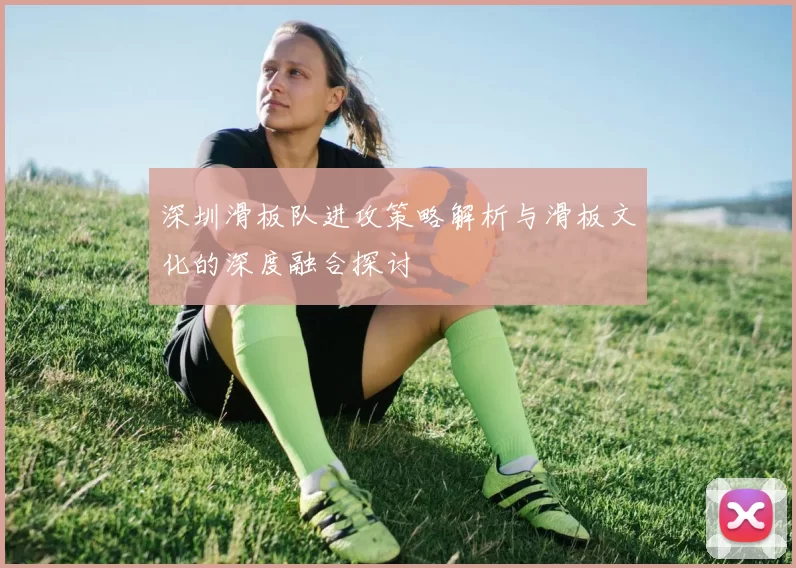 深圳滑板队进攻策略解析与滑板文化的深度融合探讨