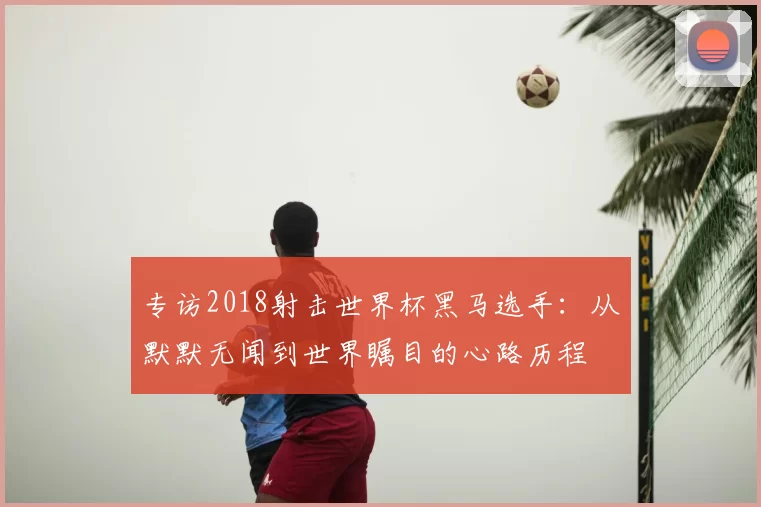 专访2018射击世界杯黑马选手：从默默无闻到世界瞩目的心路历程