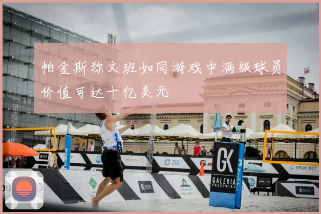 帕金斯称文班如同游戏中满级球员价值可达十亿美元