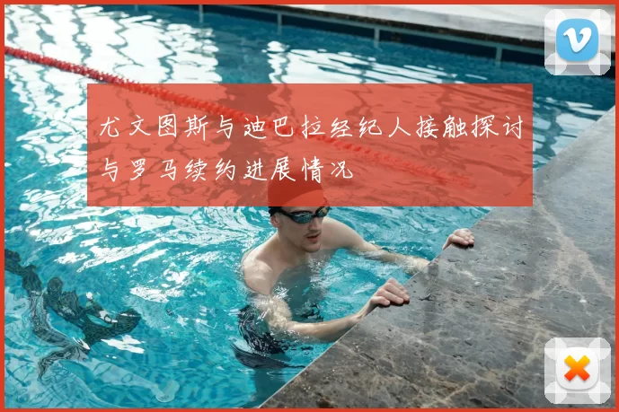尤文图斯与迪巴拉经纪人接触探讨与罗马续约进展情况