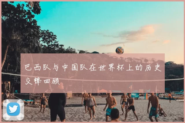巴西队与中国队在世界杯上的历史交锋回顾
