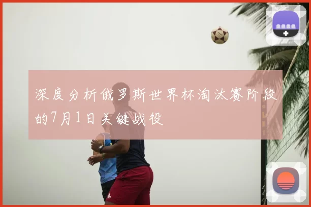 深度分析俄罗斯世界杯淘汰赛阶段的7月1日关键战役