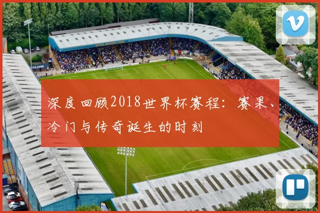 深度回顾2018世界杯赛程：赛果、冷门与传奇诞生的时刻