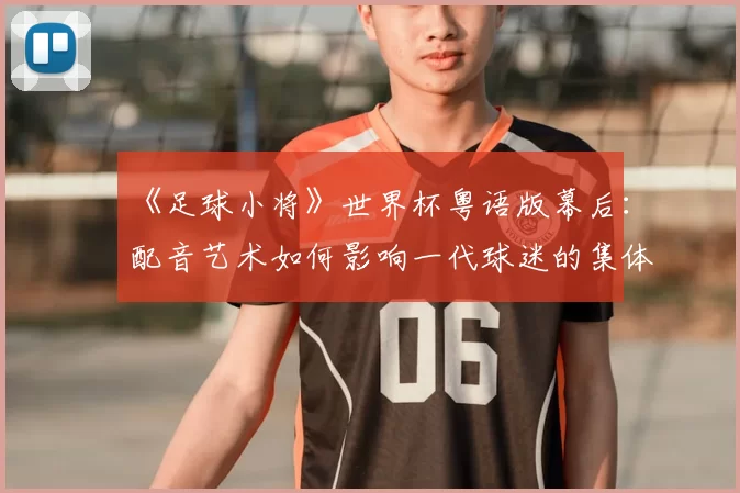 《足球小将》世界杯粤语版幕后：配音艺术如何影响一代球迷的集体回忆