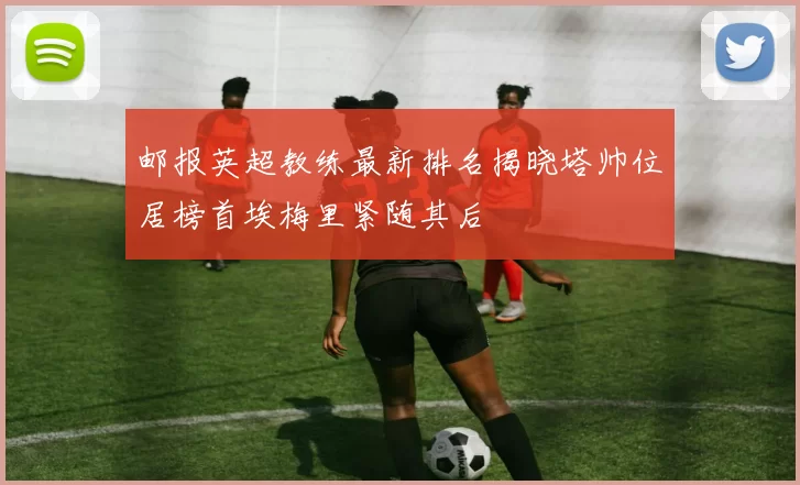 邮报英超教练最新排名揭晓塔帅位居榜首埃梅里紧随其后