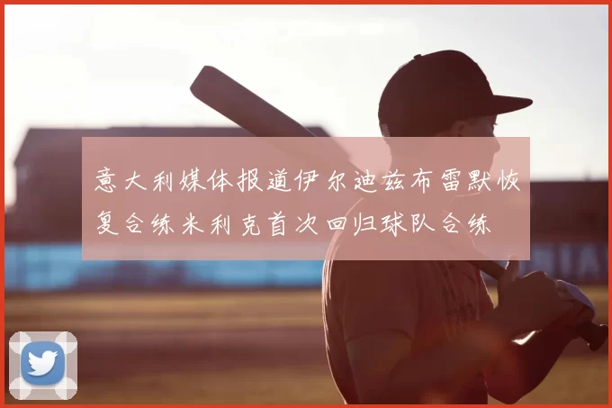 意大利媒体报道伊尔迪兹布雷默恢复合练米利克首次回归球队合练