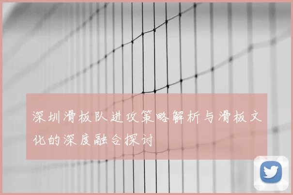 深圳滑板队进攻策略解析与滑板文化的深度融合探讨