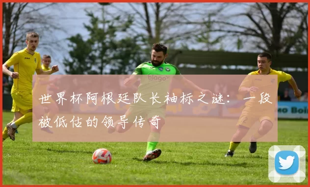 世界杯阿根廷队长袖标之谜：一段被低估的领导传奇