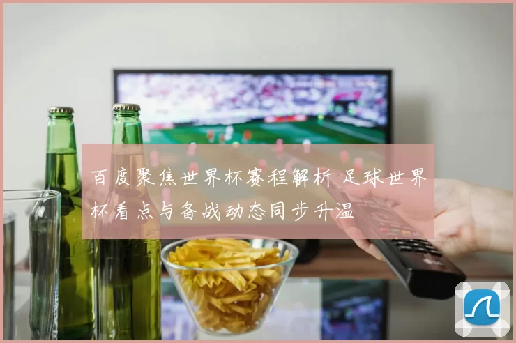 百度聚焦世界杯赛程解析 足球世界杯看点与备战动态同步升温
