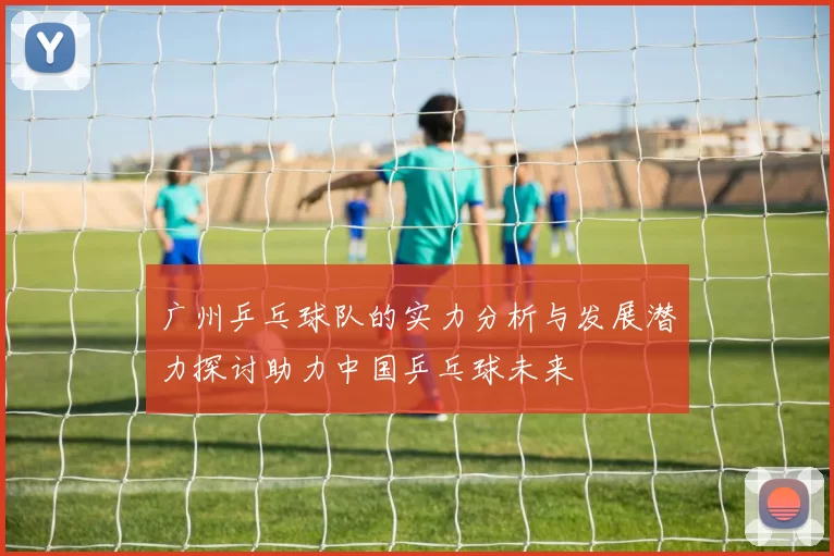 广州乒乓球队的实力分析与发展潜力探讨助力中国乒乓球未来