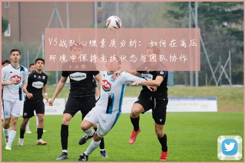 V5战队心理素质分析：如何在高压环境中保持竞技状态与团队协作