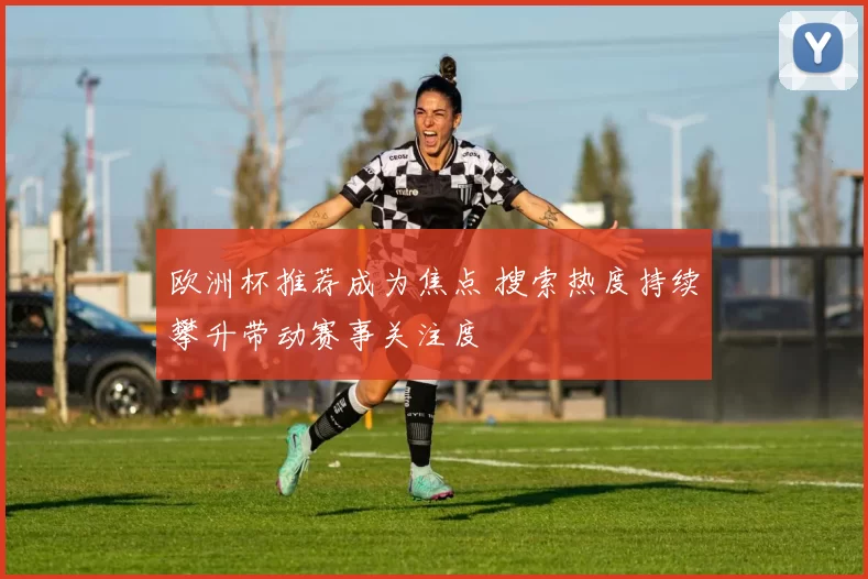欧洲杯推荐成为焦点 搜索热度持续攀升带动赛事关注度