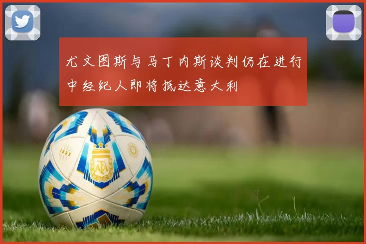 尤文图斯与马丁内斯谈判仍在进行中经纪人即将抵达意大利