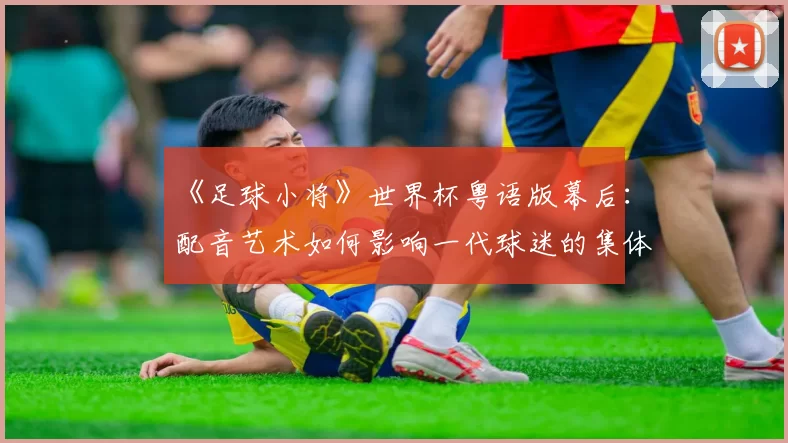 《足球小将》世界杯粤语版幕后：配音艺术如何影响一代球迷的集体回忆