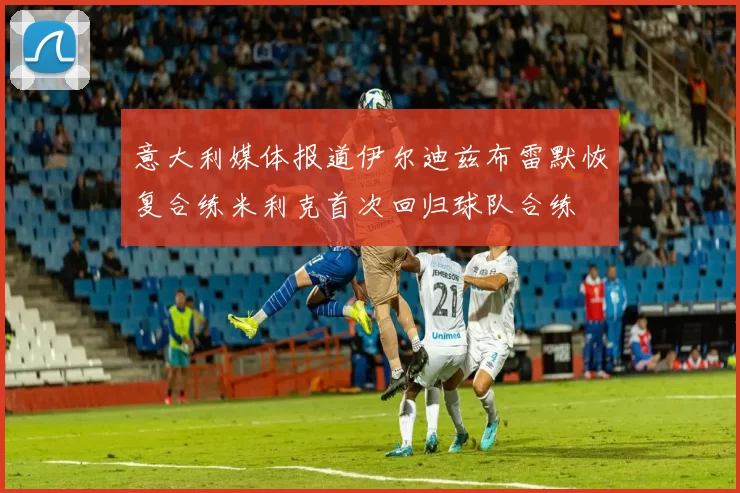 意大利媒体报道伊尔迪兹布雷默恢复合练米利克首次回归球队合练