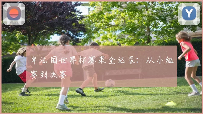 年法国世界杯赛果全记录：从小组赛到决赛