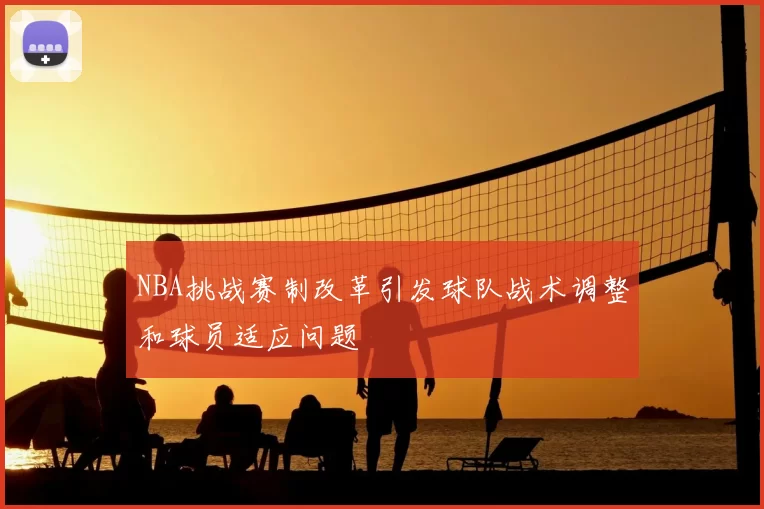 NBA挑战赛制改革引发球队战术调整和球员适应问题