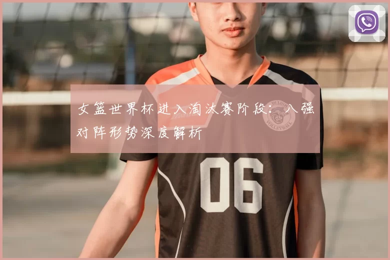 女篮世界杯进入淘汰赛阶段：八强对阵形势深度解析