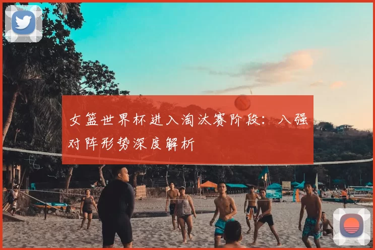 女篮世界杯进入淘汰赛阶段：八强对阵形势深度解析