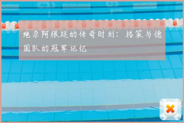 绝杀阿根廷的传奇时刻：格策与德国队的冠军记忆