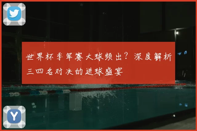 世界杯季军赛大球频出?深度解析三四名对决的进球盛宴