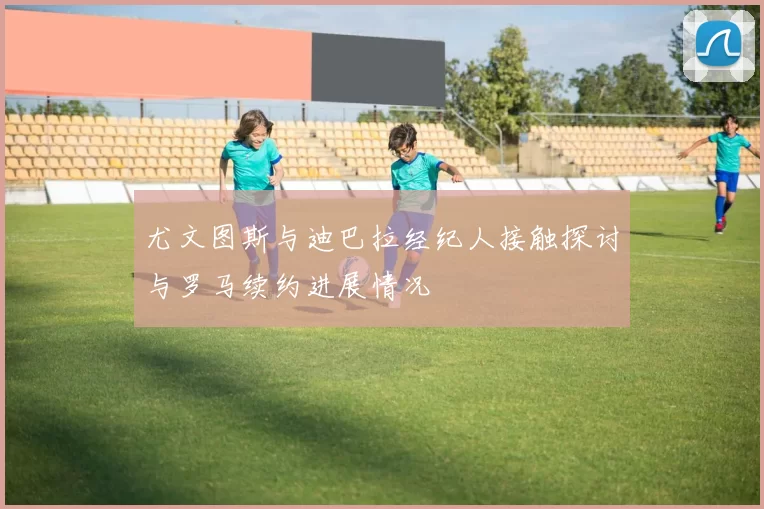 尤文图斯与迪巴拉经纪人接触探讨与罗马续约进展情况