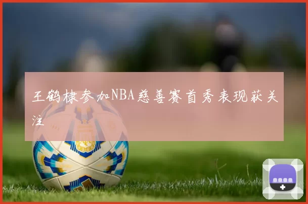 王鹤棣参加NBA慈善赛首秀表现获关注