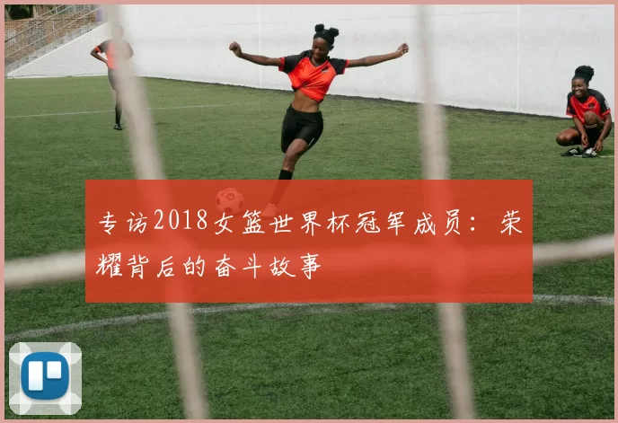 专访2018女篮世界杯冠军成员：荣耀背后的奋斗故事