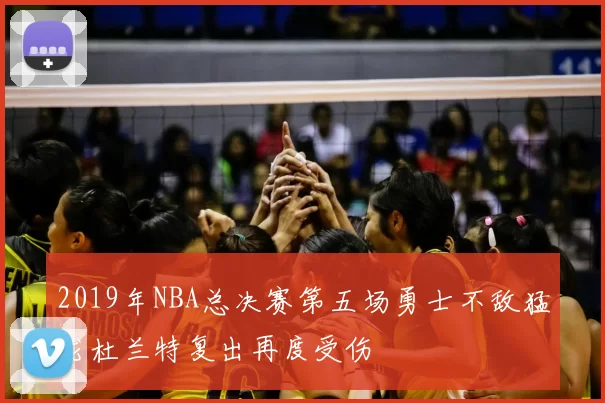 2019年NBA总决赛第五场勇士不敌猛龙杜兰特复出再度受伤