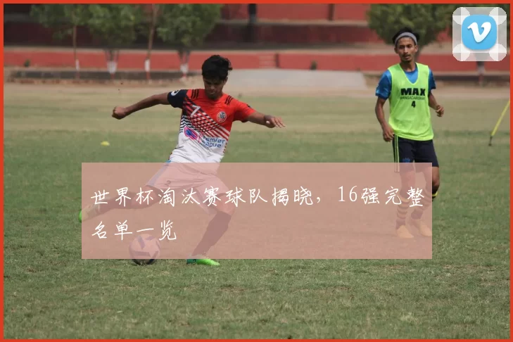 世界杯淘汰赛球队揭晓，16强完整名单一览