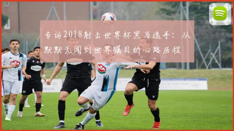 专访2018射击世界杯黑马选手:从默默无闻到世界瞩目的心路历程
