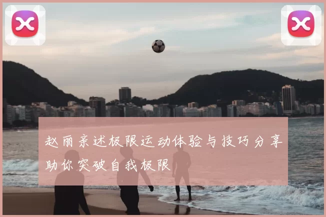 赵丽亲述极限运动体验与技巧分享助你突破自我极限