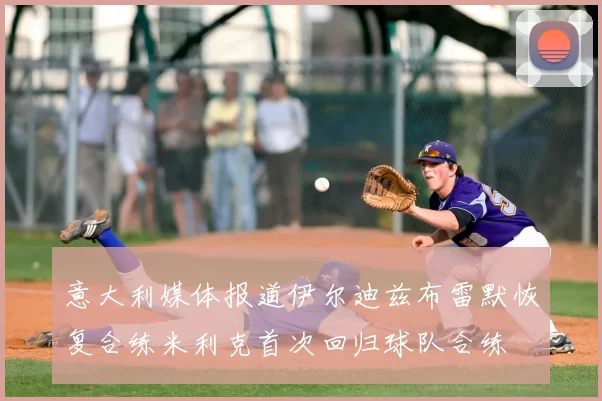 意大利媒体报道伊尔迪兹布雷默恢复合练米利克首次回归球队合练