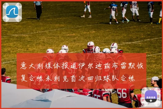 意大利媒体报道伊尔迪兹布雷默恢复合练米利克首次回归球队合练