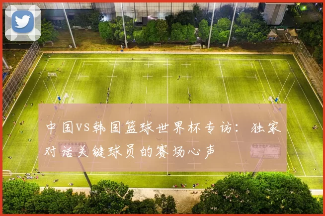 中国vs韩国篮球世界杯专访：独家对话关键球员的赛场心声