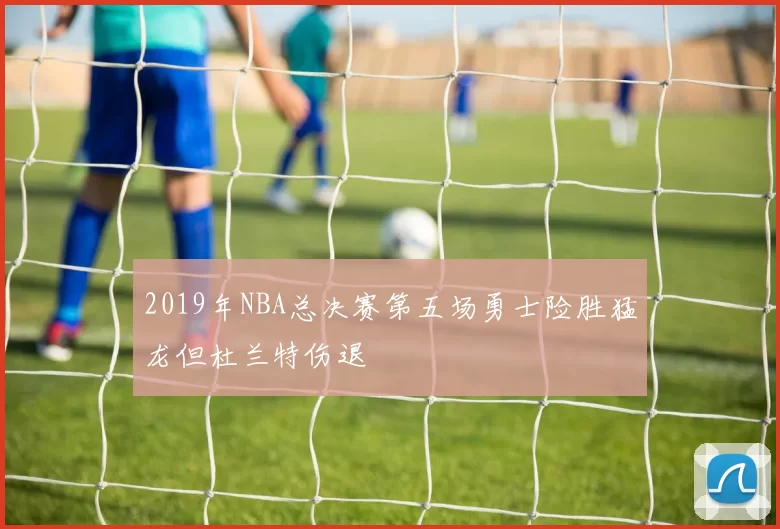 2019年NBA总决赛第五场勇士险胜猛龙但杜兰特伤退