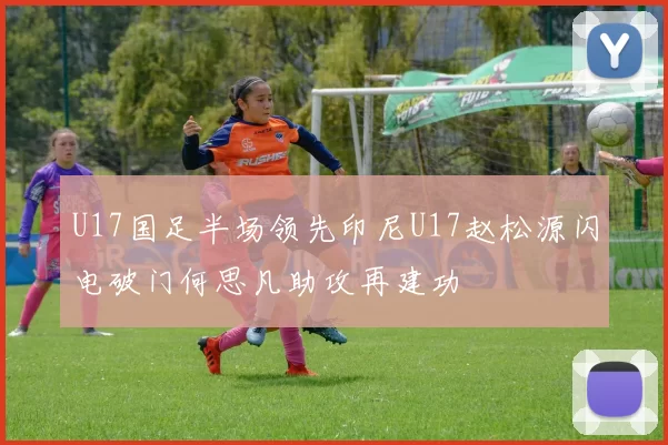 U17国足半场领先印尼U17赵松源闪电破门何思凡助攻再建功