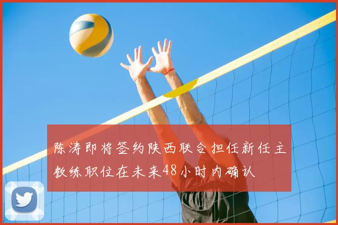 陈涛即将签约陕西联合担任新任主教练职位在未来48小时内确认