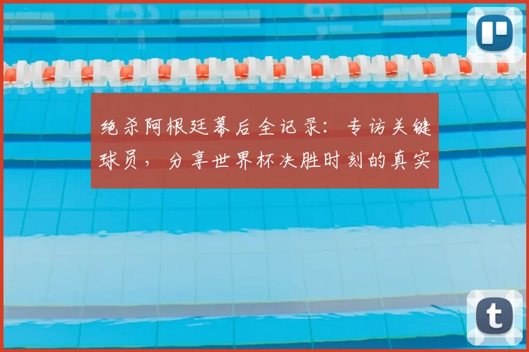 绝杀阿根廷幕后全记录：专访关键球员，分享世界杯决胜时刻的真实感受