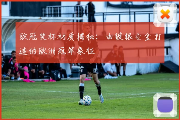 欧冠奖杯材质揭秘：由镀银合金打造的欧洲冠军象征