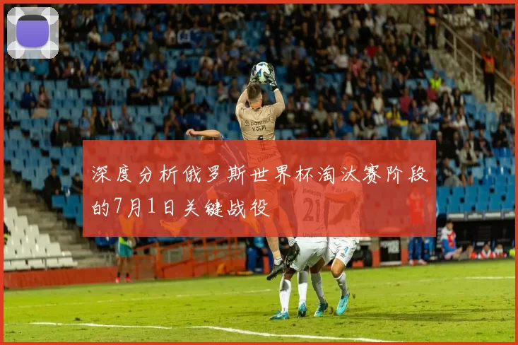 深度分析俄罗斯世界杯淘汰赛阶段的7月1日关键战役