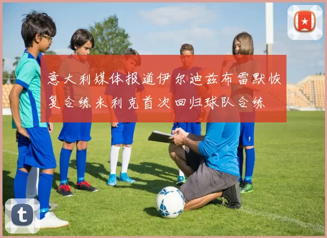 意大利媒体报道伊尔迪兹布雷默恢复合练米利克首次回归球队合练