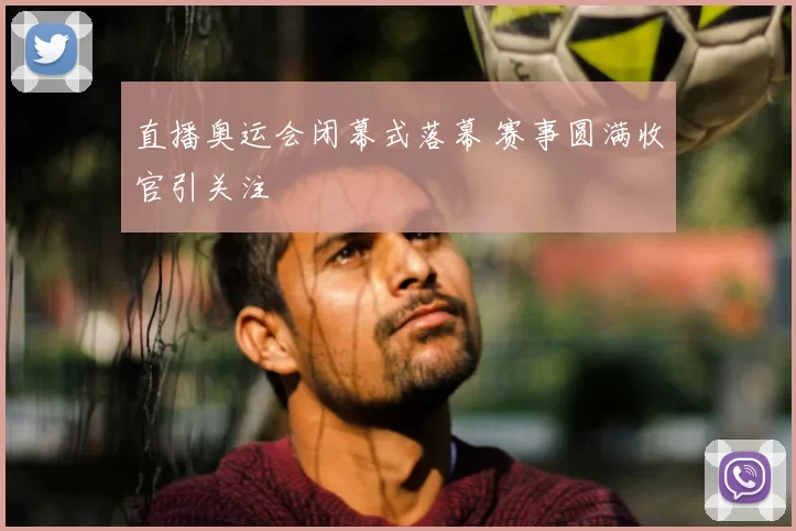 直播奥运会闭幕式落幕 赛事圆满收官引关注