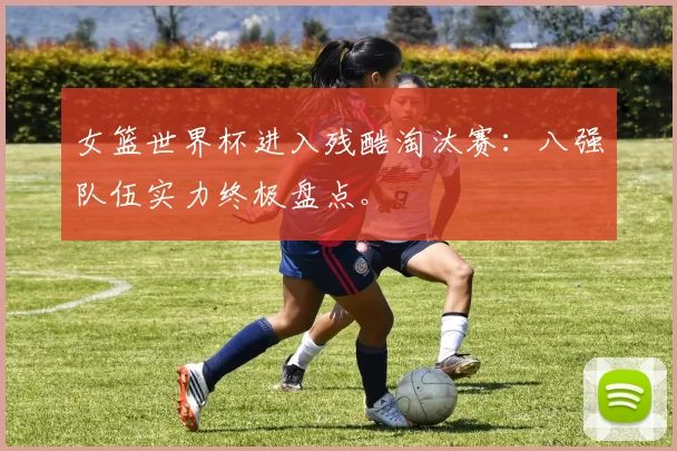女篮世界杯进入残酷淘汰赛：八强队伍实力终极盘点。