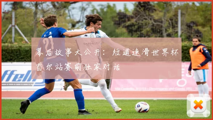 幕后故事大公开：短道速滑世界杯首尔站赛前独家对话