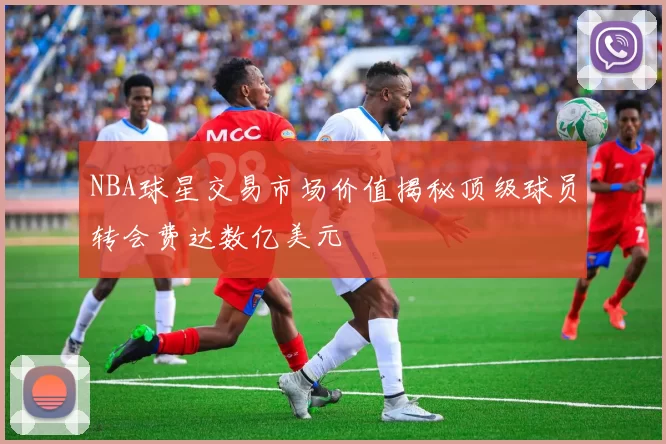 NBA球星交易市场价值揭秘顶级球员转会费达数亿美元