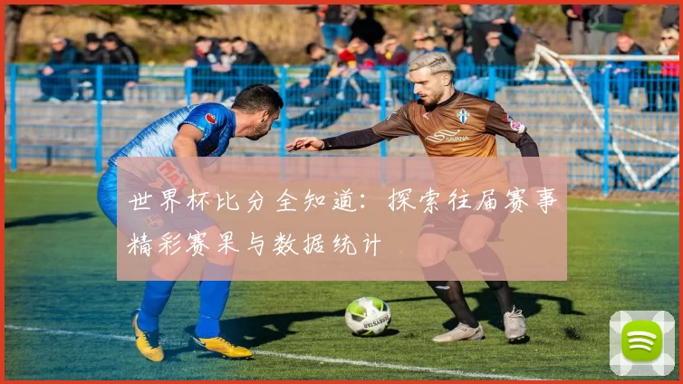 世界杯比分全知道：探索往届赛事精彩赛果与数据统计